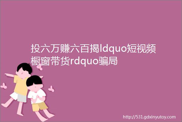 投六万赚六百揭ldquo短视频橱窗带货rdquo骗局